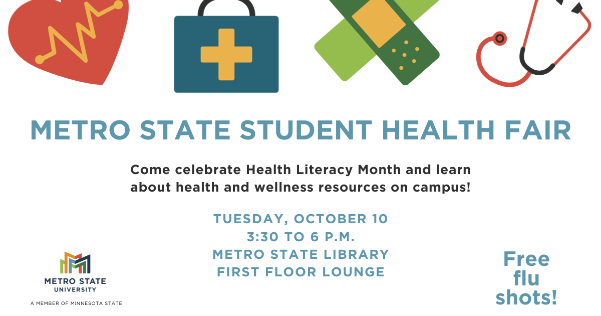 Metro State Student Health Fair Come celebrate Health Literacy Month and learn about health and wellness resources on campus! Tuesday, October 10 3:30 to 6 p.m. Metro State Library First Floor Lounge Free flu shots!